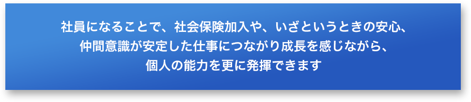 社員になることで、社会保険加入や、いざというときの安心、仲間意識が安定した仕事につながり成長を感じながら、個人の能力を更に発揮できます